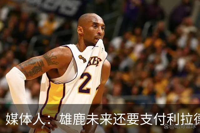 媒体人：雄鹿未来还要支付利拉德的薪水 所以多几个首轮才划算