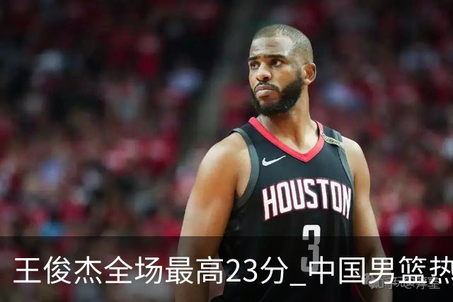 王俊杰全场最高23分 中国男篮热身赛91-81战胜澳大利亚
